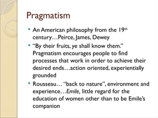 Pragmatism
 An American philosophy from the 19th
century…Peirce, James, Dewey
 “By their fruits, ye shall know them.”
Pragmatism encourages people to find
processes that work in order to achieve their
desired ends…action oriented, experientially
grounded
 Rousseau… “back to nature”, environment and
experience…Emile, little regard for the
education of women other than to be Emile’s
companion
 