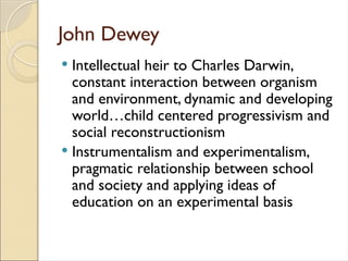 John Dewey
 Intellectual heir to Charles Darwin,
constant interaction between organism
and environment, dynamic and developing
world…child centered progressivism and
social reconstructionism
 Instrumentalism and experimentalism,
pragmatic relationship between school
and society and applying ideas of
education on an experimental basis
 