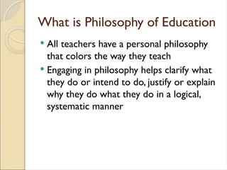 What is Philosophy of Education
 All teachers have a personal philosophy
that colors the way they teach
 Engaging in philosophy helps clarify what
they do or intend to do, justify or explain
why they do what they do in a logical,
systematic manner
 