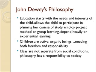 John Dewey’s Philosophy
 Education starts with the needs and interests of
the child, allows the child to participate in
planning her course of study, employ project
method or group learning, depend heavily or
experiential learning
 Children are active, organic beings…needing
both freedom and responsibility
 Ideas are not separate from social conditions,
philosophy has a responsibility to society
 