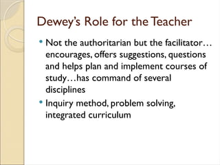 Dewey’s Role for the Teacher
 Not the authoritarian but the facilitator…
encourages, offers suggestions, questions
and helps plan and implement courses of
study…has command of several
disciplines
 Inquiry method, problem solving,
integrated curriculum
 