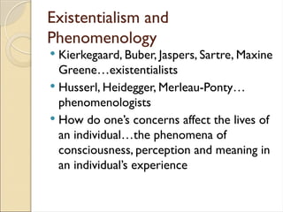 Existentialism and
Phenomenology
 Kierkegaard, Buber, Jaspers, Sartre, Maxine
Greene…existentialists
 Husserl, Heidegger, Merleau-Ponty…
phenomenologists
 How do one’s concerns affect the lives of
an individual…the phenomena of
consciousness, perception and meaning in
an individual’s experience
 