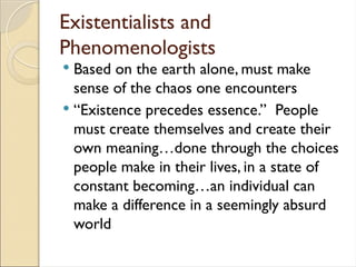 Existentialists and
Phenomenologists
 Based on the earth alone, must make
sense of the chaos one encounters
 “Existence precedes essence.” People
must create themselves and create their
own meaning…done through the choices
people make in their lives, in a state of
constant becoming…an individual can
make a difference in a seemingly absurd
world
 