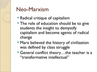 Neo-Marxism
 Radical critique of capitalism
 The role of education should be to give
students the insight to demystify
capitalism and become agents of radical
change
 Marx believed the history of civilization
was defined by class struggle
 General conflict theory…the teacher is a
“transformative intellectual”
 