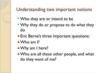 Understanding two important notions
 Who they are or intend to be
 Why they do or propose to do what they
do
Eric Berne’s three important questions:
Who am I?
Why am I here?
Who are all these other people, and what
do they want of me?
 