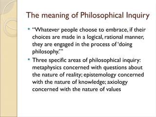 The meaning of Philosophical Inquiry
 “Whatever people choose to embrace, if their
choices are made in a logical, rational manner,
they are engaged in the process of ‘doing
philosophy.’”
 Three specific areas of philosophical inquiry:
metaphysics concerned with questions about
the nature of reality; epistemology concerned
with the nature of knowledge; axiology
concerned with the nature of values
 