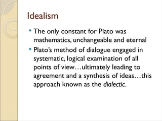 Idealism
 The only constant for Plato was
mathematics, unchangeable and eternal
 Plato’s method of dialogue engaged in
systematic, logical examination of all
points of view…ultimately leading to
agreement and a synthesis of ideas…this
approach known as the dialectic.
 