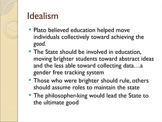 Idealism
 Plato believed education helped move
individuals collectively toward achieving the
good.
 The State should be involved in education,
moving brighter students toward abstract ideas
and the less able toward collecting data…a
gender free tracking system
 Those who were brighter should rule, others
should assume roles to maintain the state
 The philosopher-king would lead the State to
the ultimate good
 
