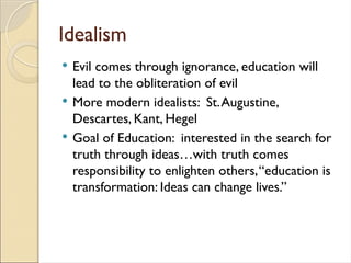 Idealism
 Evil comes through ignorance, education will
lead to the obliteration of evil
 More modern idealists: St.Augustine,
Descartes, Kant, Hegel
 Goal of Education: interested in the search for
truth through ideas…with truth comes
responsibility to enlighten others,“education is
transformation: Ideas can change lives.”
 