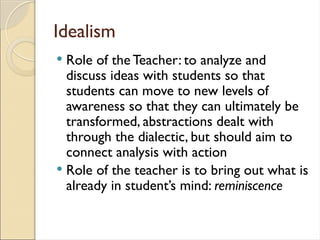 Idealism
 Role of the Teacher: to analyze and
discuss ideas with students so that
students can move to new levels of
awareness so that they can ultimately be
transformed, abstractions dealt with
through the dialectic, but should aim to
connect analysis with action
 Role of the teacher is to bring out what is
already in student’s mind: reminiscence
 
