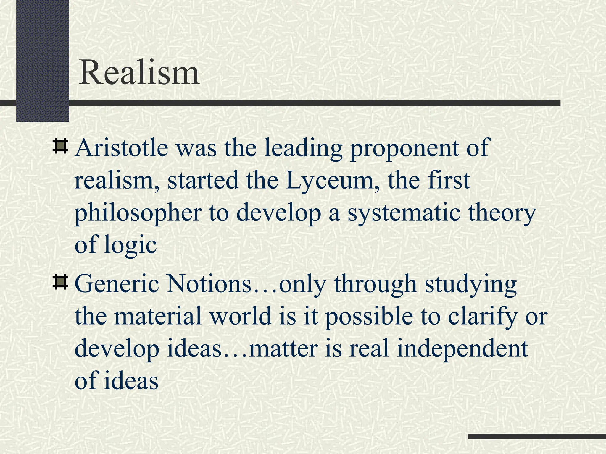 Realism
Aristotle was the leading proponent of
realism, started the Lyceum, the first
philosopher to develop a systematic theory
of logic
Generic Notions…only through studying
the material world is it possible to clarify or
develop ideas…matter is real independent
of ideas
 