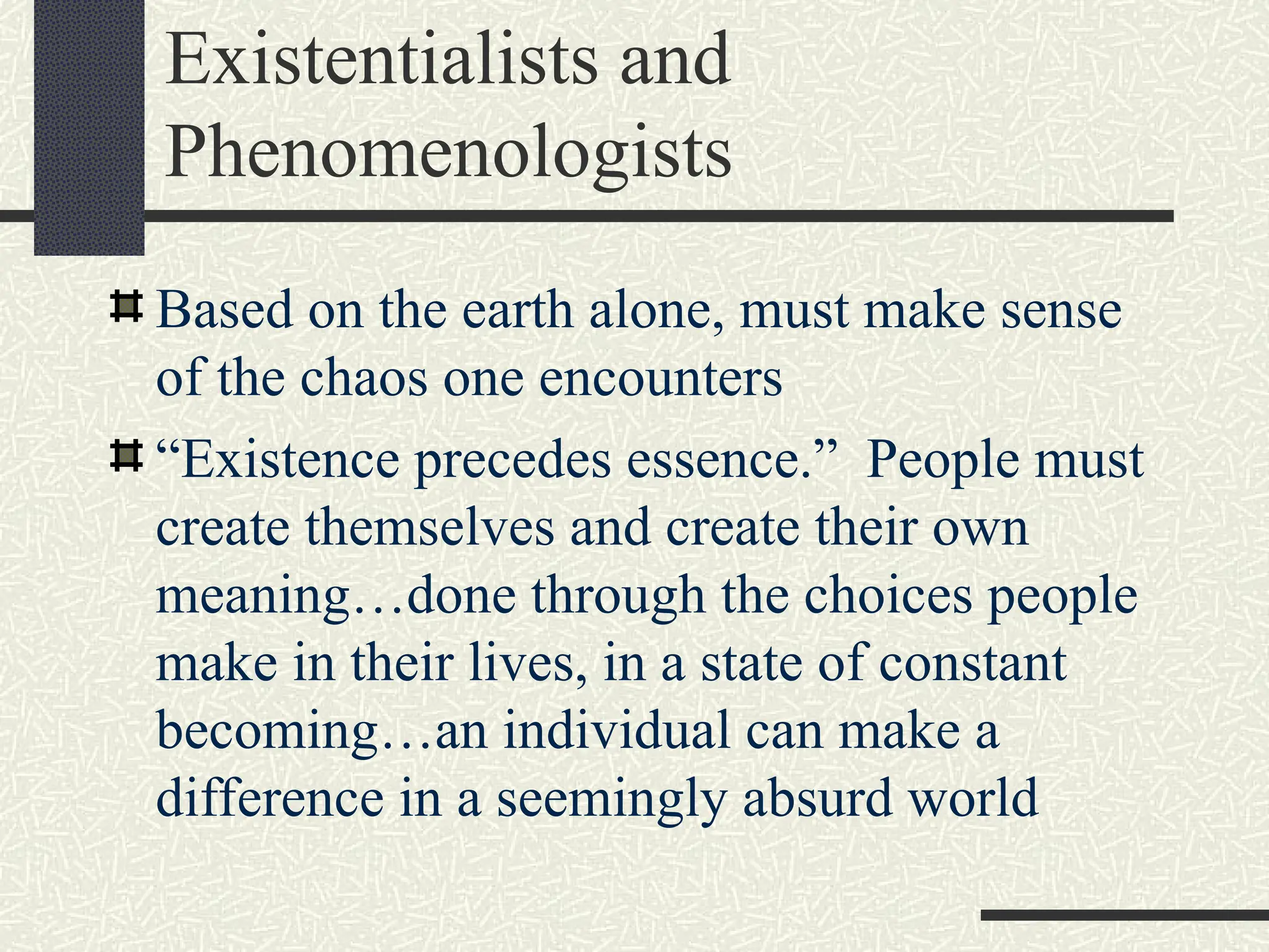 Existentialists and
Phenomenologists
Based on the earth alone, must make sense
of the chaos one encounters
“Existence precedes essence.” People must
create themselves and create their own
meaning…done through the choices people
make in their lives, in a state of constant
becoming…an individual can make a
difference in a seemingly absurd world
 