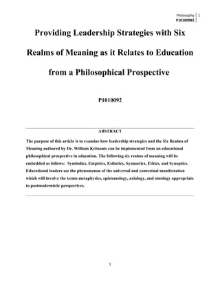 Philosophy
P10100982
1
Providing Leadership Strategies with Six
Realms of Meaning as it Relates to Education
from a Philosophical Prospective
P1010092
ABSTRACT
The purpose of this article is to examine how leadership strategies and the Six Realms of
Meaning authored by Dr. William Kritsonis can be implemented from an educational
philosophical prospective in education. The following six realms of meaning will be
embedded as follows: Symbolics, Empirics, Esthetics, Synnoetics, Ethics, and Synoptics.
Educational leaders see the phenomenon of the universal and contextual manifestation
which will involve the terms metaphysics, epistemology, axiology, and ontology appropriate
to postmodernistic perspectives.
1
 
