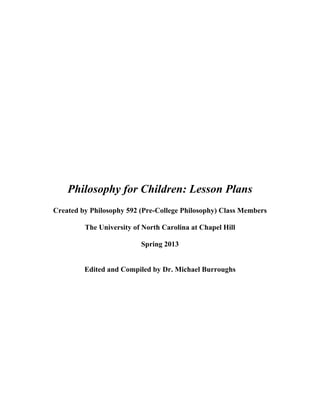 Philosophy for Children: Lesson Plans
Created by Philosophy 592 (Pre-College Philosophy) Class Members
The University of North Carolina at Chapel Hill
Spring 2013
Edited and Compiled by Dr. Michael Burroughs
 