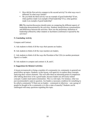   10	
  
• How did the first activity compare to the second activity? In what ways was it
different? In what ways similar?
• Do you think the third activity was an example of good leadership? If not,
what qualities made it an example of bad leadership? If so, what qualities
made it an example of good leadership?
D2) The reaction/discussion should center on comparing the different aspects of
leadership demonstrated by the activities. Students should discuss commonalities
and differences between the activities. How was the preliminary definition of
leadership (offered by either students or facilitator) confirmed or rejected by the
activities?
5. Concluding Activity
Compare and Contrast:
A. Ask students to think of all the ways their parents are leaders.
B. Ask students to think of all the ways teachers are leaders.
C. Ask students to think of all the ways the President of the USA (or another prominent
figure) is a leader.
D. Ask students to compare and contrast A, B, and C.
6. Suggestions for Related Activities
A lesson on teamwork or being a member of a community (or, community in general) are
good follow up topics. Students, in this lesson, will again try to explore these concepts,
analyzing their various elements. This will offer them an interesting point of comparison
after talking about how to be a good leader, because leaders are obviously related
concepts: Leaders lead teams/communities. This is a rich topic. For instance, what was
just recommended is open to question. Are leaders a necessary condition for something to
be called a community? If there are no leaders – communal or otherwise – can a group of
people be thought to be a community or is this a state of anarchy? Students can be
challenged with many questions regarding this topic.
 