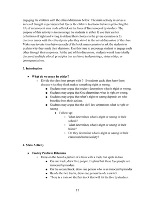   12	
  
engaging the children with the ethical dilemmas below. The main activity involves a
series of thought experiments that forces the children to choose between protecting the
life of an innocent man made of brick or the lives of five innocent bystanders. The
purpose of this activity is to encourage the students to either 1) use their earlier
definitions of right and wrong to defend their choices in the given scenarios or 2)
discover issues with the ethical principles they stated in the initial discussion of the class.
Make sure to take time between each of the brick man scenarios to ask the students to
explain why they made their decisions. Use this time to encourage student to engage each
other through their responses. At the end of this discussion, students would have ideally
discussed multiple ethical principles that are based in deontology, virtue ethics, or
consequentialism.
3. Introduction
● What do we mean by ethics?
○ Divide the class into groups with 7-10 students each, then have them
discuss what they think makes something right or wrong.
■ Students may argue that society determines what is right or wrong.
■ Students may argue that God determines what is right or wrong.
■ Students may argue that what’s right or wrong depends on who
benefits from their actions.
■ Students may argue that the civil law determines what is right or
wrong
● Follow up:
○ What determines what is right or wrong in their
school?
○ What determines what is right or wrong in their
home?
○ Do they determine what is right or wrong in their
classroom/home/society?
4. Main Activity
● Trolley Problem Dilemma
○ Draw on the board a picture of a train with a track that splits in two
■ On one track, draw five people. Explain that these five people are
innocent bystanders
■ On the second track, draw one person who is an innocent bystander
■ Beside the two tracks, draw one person beside a switch
■ There is a train on the first track that will hit the five bystanders.
 