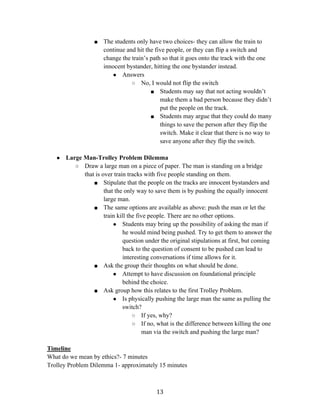   13	
  
■ The students only have two choices- they can allow the train to
continue and hit the five people, or they can flip a switch and
change the train’s path so that it goes onto the track with the one
innocent bystander, hitting the one bystander instead.
● Answers
○ No, I would not flip the switch
■ Students may say that not acting wouldn’t
make them a bad person because they didn’t
put the people on the track.
■ Students may argue that they could do many
things to save the person after they flip the
switch. Make it clear that there is no way to
save anyone after they flip the switch.
● Large Man-Trolley Problem Dilemma
○ Draw a large man on a piece of paper. The man is standing on a bridge
that is over train tracks with five people standing on them.
■ Stipulate that the people on the tracks are innocent bystanders and
that the only way to save them is by pushing the equally innocent
large man.
■ The same options are available as above: push the man or let the
train kill the five people. There are no other options.
● Students may bring up the possibility of asking the man if
he would mind being pushed. Try to get them to answer the
question under the original stipulations at first, but coming
back to the question of consent to be pushed can lead to
interesting conversations if time allows for it.
■ Ask the group their thoughts on what should be done.
● Attempt to have discussion on foundational principle
behind the choice.
■ Ask group how this relates to the first Trolley Problem.
● Is physically pushing the large man the same as pulling the
switch?
○ If yes, why?
○ If no, what is the difference between killing the one
man via the switch and pushing the large man?
Timeline
What do we mean by ethics?- 7 minutes
Trolley Problem Dilemma 1- approximately 15 minutes
 