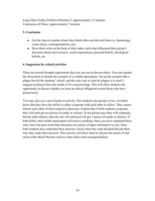   14	
  
Large Man-Trolley Problem Dilemma 2- approximately 15 minutes
Conclusion of Ethics: approximately 7 minutes
5. Conclusion
● Get the class to explain where they think ethics are derived from (i.e. deontology,
virtue ethics, consequentialism, etc).
● Have them write on the back of their index card what influenced their group’s
decisions about each scenario: social expectations, personal beliefs, theological
beliefs, etc.
6. Suggestion for related activities
There are several thought experiments that you can use to discuss ethics. You can expand
the discussion to include the scenario of a zombie apocalypse. Set up the scenario that a
plague has hit the students’ school, and the only way to stop the plague is to steal 5
magical necklaces from the tombs of five ancient kings. This will allow students the
opportunity to discuss whether we have an ethical obligation toward those who have
passed away.
You may also use a more hands on activity. Pair students into groups of two. Let them
know that they have the ability to either cooperate with each other or defect. They cannot
inform each other of their respective decisions. Explain that if both students cooperate,
they will each get two pieces of candy or stickers. If one person says they will cooperate,
but the other defects, then the one who defected will get 3 pieces of candy or stickers. If
both defect, then neither participant will receive anything. Once you have explained these
rules, have the pairs write their decisions on a piece of paper and hand it to you. Once
both students have submitted their answers, reveal what they each decided and ask them
why they made their decision. This activity will allow them to discuss the merits of and
issues with ethical theories such as virtue ethics and consequentialism.
 