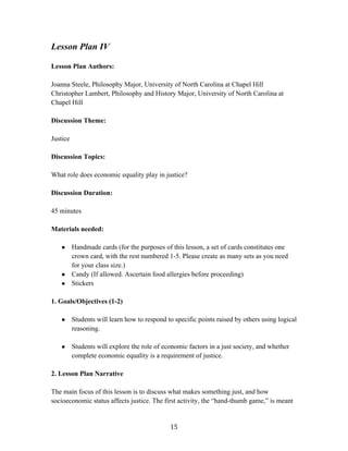   15	
  
Lesson Plan IV
Lesson Plan Authors:
Joanna Steele, Philosophy Major, University of North Carolina at Chapel Hill
Christopher Lambert, Philosophy and History Major, University of North Carolina at
Chapel Hill
Discussion Theme:
Justice
Discussion Topics:
What role does economic equality play in justice?
Discussion Duration:
45 minutes
Materials needed:
● Handmade cards (for the purposes of this lesson, a set of cards constitutes one
crown card, with the rest numbered 1-5. Please create as many sets as you need
for your class size.)
● Candy (If allowed. Ascertain food allergies before proceeding)
● Stickers
1. Goals/Objectives (1-2)
● Students will learn how to respond to specific points raised by others using logical
reasoning.
● Students will explore the role of economic factors in a just society, and whether
complete economic equality is a requirement of justice.
2. Lesson Plan Narrative
The main focus of this lesson is to discuss what makes something just, and how
socioeconomic status affects justice. The first activity, the “hand-thumb game,” is meant
 
