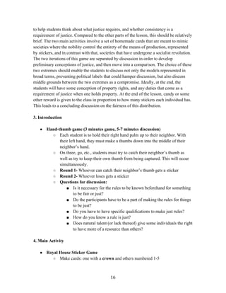  16	
  
to help students think about what justice requires, and whether consistency is a
requirement of justice. Compared to the other parts of the lesson, this should be relatively
brief. The two main activities involve a set of homemade cards that are meant to mimic
societies where the nobility control the entirety of the means of production, represented
by stickers, and in contrast with that, societies that have undergone a socialist revolution.
The two iterations of this game are separated by discussion in order to develop
preliminary conceptions of justice, and then move into a comparison. The choice of these
two extremes should enable the students to discuss not only the models represented in
broad terms, preventing political labels that could hamper discussion, but also discuss
middle grounds between the two extremes as a compromise. Ideally, at the end, the
students will have some conception of property rights, and any duties that come as a
requirement of justice when one holds property. At the end of the lesson, candy or some
other reward is given to the class in proportion to how many stickers each individual has.
This leads to a concluding discussion on the fairness of this distribution.
3. Introduction
● Hand-thumb game (3 minutes game, 5-7 minutes discussion)
○ Each student is to hold their right hand palm up to their neighbor. With
their left hand, they must make a thumbs down into the middle of their
neighbor’s hand.
○ On three, go, etc., students must try to catch their neighbor’s thumb as
well as try to keep their own thumb from being captured. This will occur
simultaneously.
○ Round 1- Whoever can catch their neighbor’s thumb gets a sticker
○ Round 2- Whoever loses gets a sticker
○ Questions for discussion:
■ Is it necessary for the rules to be known beforehand for something
to be fair or just?
■ Do the participants have to be a part of making the rules for things
to be just?
■ Do you have to have specific qualifications to make just rules?
■ How do you know a rule is just?
■ Does natural talent (or lack thereof) give some individuals the right
to have more of a resource than others?
4. Main Activity
● Royal House Sticker Game
○ Make cards: one with a crown and others numbered 1-5
 