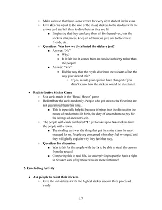   17	
  
○ Make cards so that there is one crown for every sixth student in the class
○ Give six (can adjust to the size of the class) stickers to the student with the
crown card and tell them to distribute as they see fit
■ Emphasize that they can keep them all for themselves, tear the
stickers into pieces, keep all of them, or give one to their best
friends, etc.
○ Questions: Was how we distributed the stickers just?
■ Answer: “No”
● Why?
● Is it fair that it comes from an outside authority rather than
the people?
■ Answer: “Yes”
● Did the way that the royals distribute the stickers affect the
way you viewed this?
○ If yes, would your opinion have changed if you
didn’t know how the stickers would be distributed
● Redistributive Sticker Game
○ Use cards made in the “Royal House” game
○ Redistribute the cards randomly. People who got crowns the first time are
not guaranteed them this time.
■ This is especially helpful because it brings into the discussion the
nature of randomness in birth, the duty of descendants to pay for
the wrongs of ancestors, etc.
○ The people with cards numbered “1” get to take up to two stickers from
the people with crowns.
■ The stealing part was the thing that got the entire class the most
engaged for us. People are concerned when they feel wronged, and
they will gladly explain why they feel that way.
○ Questions for discussion:
■ Was it fair for the people with the 1s to be able to steal the crowns
from the royals?
■ Comparing this to real life, do underprivileged people have a right
to be taken care of by those who are more fortunate?
5. Concluding Activity
● Ask people to count their stickers
○ Give the individual(s) with the highest sticker amount three pieces of
candy
 