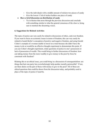   18	
  
○ Give the individuals with a middle amount of stickers two pieces of candy
○ Give the lowest 1/3rd of sticker holders one piece of candy
● Have a brief discussion on distribution of candy
○ Tie in themes that arose through the previous discussion and conclude
with something similar to what the general consensus of the class is, being
sure to mention the dissenting voices.
6. Suggestions for Related Activities
The topic of justice can very easily be related to discussions of ethics, and even freedom.
If you want to focus on economic issues in terms of freedom, this can very easily be
related to Isaiah Berlin’s conception of positive and negative freedom, and using Gerald
Cohen’s example of a woman unable to travel on a train because she didn’t have the
money to do so would be an effective thought experiment to demonstrate this point. If
you use Cohen’s thought experiment, relate questions of justice to one’s possession or
lack of possession of wealth. This would bring in further discussions of freedom: how
can taking money from the more wealthy to give money to the poor by force be
consistent with freedom?
Relating this to an ethical issue, you could bring in a discussion of consequentialism: are
things that hurt one party but overwhelmingly help another morally permissible? If not,
are there duties on the part of those with money to give to the poor? All of these are
ethical questions that could be drawn from the discussion today, and probably used in
place of the topic of justice if need be.
 