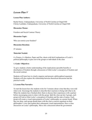   19	
  
Lesson Plan V
Lesson Plan Authors:
Rachel Stone, Undergraduate, University of North Carolina at Chapel Hill
Christy Lambden, Undergraduate, University of North Carolina at Chapel Hill
Discussion Theme:
Freedom and Social Contract Theory
Discussion Topic:
Who can restrict your freedom?
Discussion Duration:
47 minutes
Materials Needed:
4 x Posters, 4 x Markers, Paper and Pen, sheets with brief explanations of Locke’s
political philosophy to pass out to the groups or individuals in the class
1. Goals / Objectives
To give students a better understanding of the implications (possible benefits or
drawbacks) of freedom through a discussion of John Locke’s conception of freedom and
the social contract.
Students will learn how to clearly organize and present a philosophical argument.
Students will also explore the relationship between theoretical discussion and the
practical world.
2. Lesson Plan Narrative
To start the lesson have the students write for 5 minutes about a time that they were told
what to do. Encourage the students to describe their reactions to being told what to do.
When the students have finished allow them to discuss their experiences with a partner
before encouraging some to share with the group. Split the class up into 4 groups, each
group will look at John Locke’s conception of freedom and the state of nature. Each
group will create a visual representation of Locke’s philosophy on a poster board. When
they are done, each group should share with the class a concise argument on their
philosopher’s view and explain their subsequent visual representation. Have a class
discussion on Locke’s philosophy. Move into a discussion about the government
 