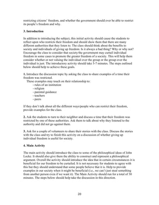   20	
  
restricting citizens’ freedom, and whether the government should ever be able to restrict
its people’s freedom and why.
3. Introduction
In addition to introducing the subject, this initial activity should cause the students to
reflect upon who restricts their freedom and should show them that there are many
different authorities that they listen to. The class should think about the benefits to
society and individuals of giving up freedom. Is it always a bad thing? Why or why not?
Encourage the class to consider that society/the government may curtail individual
freedom in some cases to promote the greater freedom of a society. This will help them
consider whether or not valuing the individual over the group or the group over the
individual is just. The introductory activity should take 5-7 minutes. The steps outlined
below should help to achieve these goals.
1. Introduce the discussion topic by asking the class to share examples of a time their
freedom was restricted.
These examples may touch on their relationship to:
- rules of an institution
- religion
- parental guidance
- teachers
- peers
If they don’t talk about all the different ways/people who can restrict their freedom,
provide examples for the class.
2. Ask the students to turn to their neighbor and discuss a time that their freedom was
restricted by one of these authorities. Ask them to talk about why they listened to the
authority and did not go against them.
3. Ask for a couple of volunteers to share their stories with the class. Discuss the stories
with the class and try to finish this activity on a discussion of whether giving up
individual freedom is useful for society.
4. Main Activity
The main activity should introduce the class to some of the philosophical ideas of John
Locke. It should also give them the ability to construct and represent a philosophical
argument. Overall the activity should introduce the idea that in certain circumstances it is
beneficial for our freedom to be curtailed. It is not necessary for students to agree with
this but they should understand that some people believe that it is. Help to provide
examples in our society when it might be beneficial (i.e., we can’t just steal something
from another person even if we want it). The Main Activity should run for a total of 30
minutes. The steps below should help take the discussion in this direction.
 