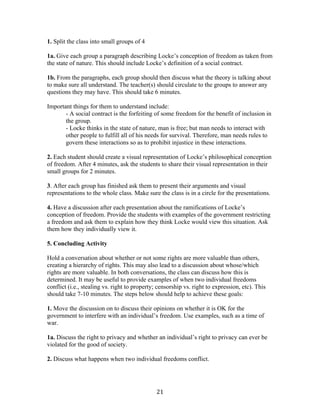   21	
  
1. Split the class into small groups of 4
1a. Give each group a paragraph describing Locke’s conception of freedom as taken from
the state of nature. This should include Locke’s definition of a social contract.
1b. From the paragraphs, each group should then discuss what the theory is talking about
to make sure all understand. The teacher(s) should circulate to the groups to answer any
questions they may have. This should take 6 minutes.
Important things for them to understand include:
- A social contract is the forfeiting of some freedom for the benefit of inclusion in
the group.
- Locke thinks in the state of nature, man is free; but man needs to interact with
other people to fulfill all of his needs for survival. Therefore, man needs rules to
govern these interactions so as to prohibit injustice in these interactions.
2. Each student should create a visual representation of Locke’s philosophical conception
of freedom. After 4 minutes, ask the students to share their visual representation in their
small groups for 2 minutes.
3. After each group has finished ask them to present their arguments and visual
representations to the whole class. Make sure the class is in a circle for the presentations.
4. Have a discussion after each presentation about the ramifications of Locke’s
conception of freedom. Provide the students with examples of the government restricting
a freedom and ask them to explain how they think Locke would view this situation. Ask
them how they individually view it.
5. Concluding Activity
Hold a conversation about whether or not some rights are more valuable than others,
creating a hierarchy of rights. This may also lead to a discussion about whose/which
rights are more valuable. In both conversations, the class can discuss how this is
determined. It may be useful to provide examples of when two individual freedoms
conflict (i.e., stealing vs. right to property; censorship vs. right to expression, etc). This
should take 7-10 minutes. The steps below should help to achieve these goals:
1. Move the discussion on to discuss their opinions on whether it is OK for the
government to interfere with an individual’s freedom. Use examples, such as a time of
war.
1a. Discuss the right to privacy and whether an individual’s right to privacy can ever be
violated for the good of society.
2. Discuss what happens when two individual freedoms conflict.
 