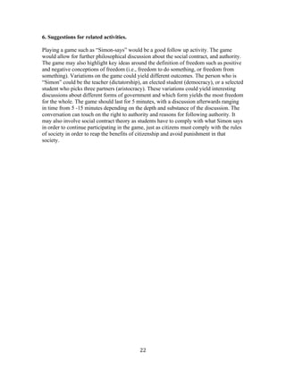   22	
  
6. Suggestions for related activities.
Playing a game such as “Simon-says” would be a good follow up activity. The game
would allow for further philosophical discussion about the social contract, and authority.
The game may also highlight key ideas around the definition of freedom such as positive
and negative conceptions of freedom (i.e., freedom to do something, or freedom from
something). Variations on the game could yield different outcomes. The person who is
“Simon” could be the teacher (dictatorship), an elected student (democracy), or a selected
student who picks three partners (aristocracy). These variations could yield interesting
discussions about different forms of government and which form yields the most freedom
for the whole. The game should last for 5 minutes, with a discussion afterwards ranging
in time from 5 -15 minutes depending on the depth and substance of the discussion. The
conversation can touch on the right to authority and reasons for following authority. It
may also involve social contract theory as students have to comply with what Simon says
in order to continue participating in the game, just as citizens must comply with the rules
of society in order to reap the benefits of citizenship and avoid punishment in that
society.
 