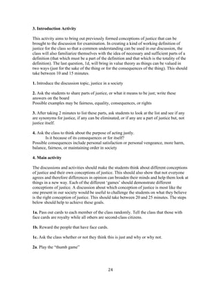   24	
  
3. Introduction Activity
This activity aims to bring out previously formed conceptions of justice that can be
brought to the discussion for examination. In creating a kind of working definition of
justice for the class so that a common understanding can be used in our discussion, the
class will also familiarize themselves with the idea of necessary and sufficient parts of a
definition (that which must be a part of the definition and that which is the totality of the
definition). The last question, 1d, will bring in value theory as things can be valued in
two ways (just for the sake of the thing or for the consequences of the thing). This should
take between 10 and 15 minutes.
1. Introduce the discussion topic, justice in a society
2. Ask the students to share parts of justice, or what it means to be just; write these
answers on the board
Possible examples may be fairness, equality, consequences, or rights
3. After taking 2 minutes to list these parts, ask students to look at the list and see if any
are synonyms for justice, if any can be eliminated, or if any are a part of justice but, not
justice itself.
4. Ask the class to think about the purpose of acting justly.
Is it because of its consequences or for itself?
Possible consequences include personal satisfaction or personal vengeance, more harm,
balance, fairness, or maintaining order in society
4. Main activity
The discussions and activities should make the students think about different conceptions
of justice and their own conceptions of justice. This should also show that not everyone
agrees and therefore differences in opinion can broaden their minds and help them look at
things in a new way. Each of the different ‘games’ should demonstrate different
conceptions of justice. A discussion about which conception of justice is most like the
one present in our society would be useful to challenge the students on what they believe
is the right conception of justice. This should take between 20 and 25 minutes. The steps
below should help to achieve these goals.
1a. Pass out cards to each member of the class randomly. Tell the class that those with
face cards are royalty while all others are second-class citizens.
1b. Reward the people that have face cards.
1c. Ask the class whether or not they think this is just and why or why not.
2a. Play the “thumb game”
 