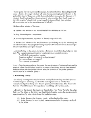   25	
  
Thumb game: Have everyone stand in a circle. Have them hold out their right palm and
make a thumbs down sign with their left hand. Have everyone place their thumbs in the
palm of the hand of the person next to them so that all are connected. On the count of 3,
students should try to pull their thumb upwards without getting their thumb caught by
their left neighbor’s hand, while trying to catch the thumb of their right neighbor
(demonstrating and having a practice round is helpful).
2b. Reward the winners of the game.
2c. Ask the class whether or not they think this is just and why or why not.
3a. Play the thumb game a second time.
3b. Give everyone a reward, regardless of whether they won or lost.
3c. Ask the class whether or not they think this is just and why or why not. Challenge the
class to think about the concept of ‘earning’ a reward. Does this fit in with that concept?
Should we hold this concept to be true?
4. After reflecting on the games, move into a discussion about which they believe is most
just. Also engage in a discussion about which one is most similar to society.
Possible follow up questions include:
Do people randomly get rewards or disadvantages?
Do winners always get rewards?
Does everyone get rewards?
5. As a final discussion point on the games, discuss the merits of punishing losers and the
possible effects that this might have (i.e., revenge). Also discuss how our own personal
thoughts might play into justice? Should we all be in control of the justice system or
should there be an impartial ‘judge’?
5. Concluding Activity
This activity should ground the conversation about justice in history and in the practical
world. It might be interesting to note and to challenge students on whether their
conceptions of justice change once they are given a practical example. This should take
between 10 and 15 minutes. The steps below should help achieve these goals.
1. Describe to the students the situation at the end of the First World War after the Allies
had won. The Allies, as the victors had the ability to force the losers, the Axis powers, to
pay reparations. To what extent should they make them pay:
-Pay for the damages that their own country suffered and nothing more.
-Pay for the damages incurred by their own country and also the damages suffered
by the Allies.
 
