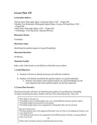  27	
  
Lesson Plan VII
Lesson plan authors:
•Kelsey Kaul, Philosophy Major, Chemistry Minor, UNC – Chapel Hill
•Heather Van Wallendael, Philosophy/English Major, Creative Writing Minor, UNC –
Chapel Hill
•Deep Patel, Philosophy Major, UNC – Chapel Hill
•“Friendship,” Little Big Minds, Marietta McCarty
Discussion Theme:
Friendship
Discussion Topic:
Identifying the qualities/aspects of a good friend(ship)
Discussion Duration:
45 Minutes
Materials Needed:
Index cards, white board, several different colored dry erase markers
1. Goals/Objectives
A. Students will learn to identify necessary and sufficient conditions.
B. Students will identify and defend the qualities/aspects of a good friend(ship).
a. Students will explore which qualities/aspects of a good friend(ship) are the
most important and which qualities/aspects are the least important.
2. Lesson Plan Narrative
This discussion plan will focus on identifying the qualities of a good/positive friendship.
To begin considering the topic, students will start with a drawing activity. They will
What Might be Brought Up:
*Friendship involves: mutual support, fun, care, similar/different interests, growth, respect.
*Friendship might not necessarily involve people.
*Friendship might require active engagement or being physically close to someone.
Questions/Distinctions:
*Do these qualities have to be apparent all the time? (E.g. do I have to be helping my friend or vice
versa all the time?)
* Are different traits more or less important for the different kinds of friends, or during different
times in our lives?
[These notes are things to keep in mind during the discussion].
	
  
 