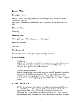   3	
  
Lesson Plan I
Lesson plan authors:
Andrew Chirdon, Philosophy and Political Science Major, The University of North
Carolina at Chapel Hill.
Josh Jones, Philosophy and History Major, The University of North Carolina at Chapel
Hill.
Discussion theme:
Philosophy
Discussion topic:
What is philosophy? What is the purpose of philosophy?
Discussion duration:
50 Minutes
Materials needed:
Whiteboard, dry erase marker, pencils, pens, and paper/notecards.
1. Goals/Objectives
1a) Skill set
Students will develop the capability to provide reasons supporting their opinions.
Students may have opinions coming into the lesson, but will be able to add
reasons to those opinions at the end of the lesson
1b) Conceptual understanding
Students should be able to distinguish between a scientific discussion (one whose
merits can be decided based on empirical data), an uncritical discussion (one
which is merely exchanging opinions) and a philosophical discussion (one
characterized by reasons supporting opinions and one that may not have a definite
answer)
2. Lesson Plan Narrative
2a) This lesson plan provides students with a basic understanding of philosophy
as a methodology – i.e. how do you do philosophy? The hope is that such an
approach will lead to a basic, and mostly uncontroversial, definition of
philosophy: it is a broad branch of study that, ultimately, seeks truth. Thus, the
activities are designed so that students employ a philosophical mindset to analyze
 