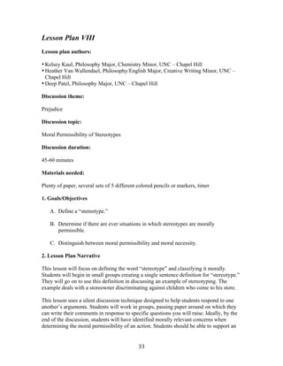   33	
  
Lesson Plan VIII	
  
	
  
Lesson plan authors:
•Kelsey Kaul, Philosophy Major, Chemistry Minor, UNC – Chapel Hill
•Heather Van Wallendael, Philosophy/English Major, Creative Writing Minor, UNC –
Chapel Hill
•Deep Patel, Philosophy Major, UNC – Chapel Hill
Discussion theme:
Prejudice
Discussion topic:
Moral Permissibility of Stereotypes
Discussion duration:
45-60 minutes
Materials needed:
Plenty of paper, several sets of 5 different colored pencils or markers, timer
1. Goals/Objectives
A. Define a “stereotype.”
B. Determine if there are ever situations in which stereotypes are morally
permissible.
C. Distinguish between moral permissibility and moral necessity.
2. Lesson Plan Narrative
This lesson will focus on defining the word “stereotype” and classifying it morally.
Students will begin in small groups creating a single sentence definition for “stereotype.”
They will go on to use this definition in discussing an example of stereotyping. The
example deals with a storeowner discriminating against children who come to his store.
This lesson uses a silent discussion technique designed to help students respond to one
another’s arguments. Students will work in groups, passing paper around on which they
can write their comments in response to specific questions you will raise. Ideally, by the
end of the discussion, students will have identified morally relevant concerns when
determining the moral permissibility of an action. Students should be able to support an
 