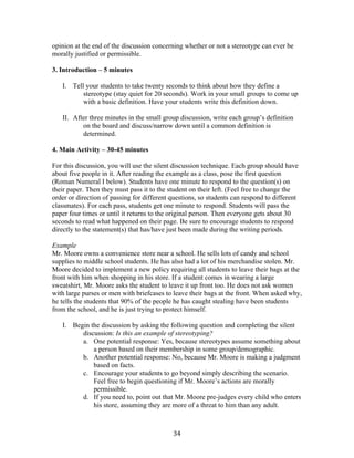   34	
  
opinion at the end of the discussion concerning whether or not a stereotype can ever be
morally justified or permissible.
3. Introduction – 5 minutes
I. Tell your students to take twenty seconds to think about how they define a
stereotype (stay quiet for 20 seconds). Work in your small groups to come up
with a basic definition. Have your students write this definition down.
II. After three minutes in the small group discussion, write each group’s definition
on the board and discuss/narrow down until a common definition is
determined.
4. Main Activity – 30-45 minutes
For this discussion, you will use the silent discussion technique. Each group should have
about five people in it. After reading the example as a class, pose the first question
(Roman Numeral I below). Students have one minute to respond to the question(s) on
their paper. Then they must pass it to the student on their left. (Feel free to change the
order or direction of passing for different questions, so students can respond to different
classmates). For each pass, students get one minute to respond. Students will pass the
paper four times or until it returns to the original person. Then everyone gets about 30
seconds to read what happened on their page. Be sure to encourage students to respond
directly to the statement(s) that has/have just been made during the writing periods.
Example
Mr. Moore owns a convenience store near a school. He sells lots of candy and school
supplies to middle school students. He has also had a lot of his merchandise stolen. Mr.
Moore decided to implement a new policy requiring all students to leave their bags at the
front with him when shopping in his store. If a student comes in wearing a large
sweatshirt, Mr. Moore asks the student to leave it up front too. He does not ask women
with large purses or men with briefcases to leave their bags at the front. When asked why,
he tells the students that 90% of the people he has caught stealing have been students
from the school, and he is just trying to protect himself.
I. Begin the discussion by asking the following question and completing the silent
discussion: Is this an example of stereotyping?
a. One potential response: Yes, because stereotypes assume something about
a person based on their membership in some group/demographic.
b. Another potential response: No, because Mr. Moore is making a judgment
based on facts.
c. Encourage your students to go beyond simply describing the scenario.
Feel free to begin questioning if Mr. Moore’s actions are morally
permissible.
d. If you need to, point out that Mr. Moore pre-judges every child who enters
his store, assuming they are more of a threat to him than any adult.
 