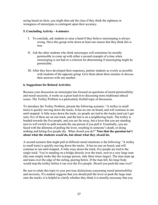   37	
  
acting based on facts, you might then ask the class if they think the rightness or
wrongness of stereotypes is contingent upon their accuracy.
5. Concluding Activity – 6 minutes
I. To conclude, ask students to raise a hand if they believe stereotyping is always
wrong. Have this group write down at least one reason that they think this is
true.
II. Ask the other students who think stereotypes will sometimes be morally
permissible to come up with either a second example of a time when
stereotyping is not bad or a criterion for determining if stereotyping might be
permissible.
III. After they have developed their responses, partner students as evenly as possible
with students of the opposite group. Give them about three minutes to discuss
their answers with one another.
6. Suggestions for Related Activities
Because your discussion on stereotypes has focused on questions of moral permissibility
and moral necessity, it works as a great lead-in to discussing more traditional ethical
issues. The Trolley Problem is a particularly fruitful topic of discussion.
To introduce the Trolley Problem, present the following scenario: “A trolley (a small
train) is quickly moving down the tracks. It has no one on board, and will continue to run
until stopped. A little ways down the track, six people are tied to the tracks (and can’t get
out); five of them are on one track, and the last is on a neighboring track. The trolley is
headed towards the five people, and you are far away, but a lever that you are standing
next to will switch its path towards the one person if you pull it. Essentially, you are
faced with the dilemma of pulling the lever, resulting in someone’s death, or doing
nothing and letting five people die. What should you do?” Note that the question isn’t
about what the students would do, but about what they should do.
A second scenario that might pull at different moral intuitions is the following: “A trolley
(a small train) is quickly moving down the tracks. It has no one on board, and will
continue to run until stopped. A little ways down the track, five people are tied to the
single track. You’re standing on a bridge directly over the track, next to a very large man
(the man simply looks like the average person, only three times larger). The man steps up
and leans over the edge of the railing, peering below. If the man fell, his large body
would stop the trolley before it ran over the five people. Should you push the man over?
Be sure to relate this topic to your previous distinctions concerning moral permissibility
and necessity. If a student suggests that you should pull the lever or push the large man
onto the tracks, it is helpful to clarify whether they think it is morally necessary that you
 