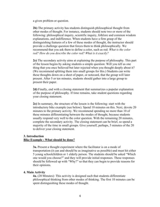   4	
  
a given problem or question.
2b) The primary activity has students distinguish philosophical thought from
other modes of thought. For instance, students should note two or more of the
following: philosophical inquiry, scientific inquiry, folklore and common wisdom
explanations, and indifference. When students have a firm grasp of the
distinguishing features of a few of these modes of thought, the instructor should
provide a challenge question that forces them to think philosophically. We
recommend that you ask them to define a color, such as red. What is the color
red? How do you describe the color red? What is it exactly?
2c) The secondary activity aims at explaining the purpose of philosophy. This part
of the lesson begins by asking students a simple question: Will you tell us one
thing that you once believed but later rejected when you thought deeply about it?
(We recommend splitting them into small groups for this.) Students can write
these thoughts down on a sheet of paper, or notecard, that the group will later
present. After 5 or ten minutes, students should gather into a large group to
present their paper.
2d) Finally, end with a closing statement that summarizes a popular explanation
of the purpose of philosophy. If time remains, take student questions regarding
your closing statement.
2e) In summary, the structure of the lesson is the following: start with the
introductory bike example (see below). Spend 10 minutes on this. Next, devote 20
minutes to the primary activity. We recommend spending no more than 10 of
these minutes differentiating between the modes of thought, because students
usually respond very well to the color question. With the remaining 20 minutes,
complete the secondary activity. The closing statement can be brief, so spend a
majority of the time in small groups. Give yourself, perhaps, 5 minutes of the 20
to deliver your closing statement.
3. Introduction
Bike Example - What should be done?
3a. Present a thought experiment where the facilitator is on a mode of
transportation (it can and should be as imaginative as possible) and must hit either
5 young schoolchildren or 1 elderly person. The students should be asked “Which
one would you choose?” and they will provide initial responses. These responses
should be followed up with “Why?” so that they can begin to provide reasons for
their opinions.
4. Main Activity
4a. (20 Minutes): This activity is designed such that students differentiate
philosophical thinking from other modes of thinking. The first 10 minutes can be
spent distinguishing these modes of thought.
 