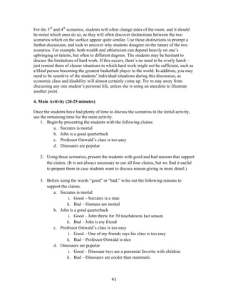   41	
  
For the 3rd
and 4th
scenarios, students will often change sides of the room, and it should
be noted which ones do so, as they will often discover distinctions between the two
scenarios which on the surface appear quite similar. Use these distinctions to prompt a
further discussion, and look to uncover why students disagree on the nature of the two
scenarios. For example, both wealth and athleticism can depend heavily on one’s
upbringing or talents, but often to different degrees. The students may be hesitant to
discuss the limitations of hard work. If this occurs, there’s no need to be overly harsh –
just remind them of clearer situations in which hard work might not be sufficient, such as
a blind person becoming the greatest basketball player in the world. In addition, you may
need to be sensitive of the students’ individual situations during this discussion, as
economic class and disability will almost certainly come up. Try to stay away from
discussing any one student’s personal life, unless she is using an anecdote to illustrate
another point.
4. Main Activity (20-25 minutes)
Once the students have had plenty of time to discuss the scenarios in the initial activity,
use the remaining time for the main activity.
1. Begin by presenting the students with the following claims:
a. Socrates is mortal
b. John is a good quarterback
c. Professor Ostwald’s class is too easy
d. Dinosaurs are popular
2. Using these scenarios, present the students with good and bad reasons that support
the claims. (It is not always necessary to use all four claims, but we find it useful
to prepare them in case students want to discuss reason-giving in more detail.)
3. Before using the words “good” or “bad,” write out the following reasons to
support the claims.
a. Socrates is mortal
i. Good – Socrates is a man
ii. Bad – Humans are mortal
b. John is a good quarterback
i. Good – John threw for 39 touchdowns last season
ii. Bad – John is my friend
c. Professor Ostwald’s class is too easy
i. Good – One of my friends says his class is too easy
ii. Bad – Professor Ostwald is nice
d. Dinosaurs are popular
i. Good – Dinosaur toys are a perennial favorite with children
ii. Bad – Dinosaurs are cooler than mammals.
 