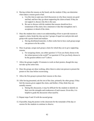   42	
  
4. Having written the reasons on the board, ask the students if they can determine
what makes a reason good or bad.
a. Use this time to open up a brief discussion on why these reasons are good
and bad, and how they go about supporting the claim at hand. If they do
not support it, discuss why this is the case.
b. Be sure to discuss with the students that reasons should not be a
restatement of the claim, but a statement or idea that strengthens one’s
acceptance or denial of the claim.
5. Once the students have come to an understanding of how to provide reasons to
support a claim, break the class up into 2 groups of equal size and provide each
group with a poster board and markers.
a. Having distributed materials, it often works best to have each group assign
one person to be the scribe.
6. Once in groups, assign each group a claim for which they are to give supporting
reasons.
a. For assigning claims, use either question 3 (“Can you freely choose to be
the richest person in the world?”) or question 4 (“Can you freely choose to
be the greatest athlete ever?”) above.
7. Allow the groups roughly 10 minutes to work on their posters, though this may
not take up the entire time.
8. Once the groups are done working, allow them to select one person to present the
posters to the class before reconvening.
9. Allow the first group to present their reasons to the class.
10. After having presented, ask the rest of the class, primarily the other group, if they
feel the reasons given support the claim, and further, if they think they are
actually reasons.
a. During this discussion, it may be difficult for the students to identify on
their own the strengths and weaknesses of each reason. Given this, it is
helpful to guide the discussion when need be.
11. Repeat steps 9 and 10 with the second group.
12. If possible, hang the posters in the classroom for the remainder of the day or
session for the students to continue to observe.
 