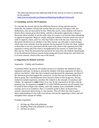   43	
  
The following link provides additional help for this activity as well as a useful chart
for the students:
http://www.jostwald.com/ArgumentMapping/ArgMap2-­‐Claims.pdf	
  
	
  
5. Concluding Activity (10-15 minutes)	
  
To conclude the session, discuss the difference between strong and true reasons.
Generally, the students will provide reasons that not everyone will agree with, and
furthermore, may not necessarily be true. When this occurs, many students will want to
dismiss these reasons given their falsity, and this is the perfect opportunity to begin a
discussion about whether or not the truth-value of a reason is of concern when attempting
to support an argument. Begin by simply asking the students if reasons need to be true in
order to support a claim, and if so, why they believe this to be the case. From here, the
discussion should move to whether or not false reasons can still make a claim stronger,
which may come naturally from the students, but be prepared if it does not. Here, explain
to them that we are not concerned with the truth of the claim or the argument, but if the
argument is strong and if the claim is strengthened by the reasons, no matter how false
they may be. Once this discussion has moved on for some time, the students should begin
to see the distinction between reasons being strong and reasons being true, and which one
is of more concern, which in this case is the former.
6. Suggestions for Related Activities
Arguments – Validity and Soundness
A potential follow-up activity for another session is to introduce the students to basic
arguments and logic. In doing so, present the students with basic arguments for them to
analyze (see below). After they have looked at and discussed the arguments, ask them if
the statements provided support the conclusion. At first this may be more difficult for
them to grasp, but it should become more natural to them as time progresses. Having
looked at example arguments, introduce the students to the concepts of soundness and
validity. An argument is valid if there is no way for the conclusion to be false with the
premises true. An argument is sound if it is valid AND the premises are all actually true.
It would be best to begin with validity, and if the students seem comfortable with this
concept, move on to soundness. Here, it would be useful to draw on the previous
session’s discussion about strong vs. true reasons. This will allow the class to gain a
better understanding of why truth is not always relevant for supporting a claim, and will
strengthen their concept of validity.
Example Arguments:
1. All dogs are filled with jellybeans
2. Anything filled with jellybeans is an alien
C. All dogs are aliens.
 