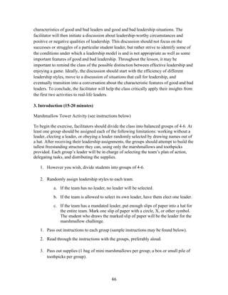   46	
  
characteristics of good and bad leaders and good and bad leadership situations. The
facilitator will then initiate a discussion about leadership-worthy circumstances and
positive or negative qualities of leadership. This discussion should not focus on the
successes or struggles of a particular student leader, but rather strive to identify some of
the conditions under which a leadership model is and is not appropriate as well as some
important features of good and bad leadership. Throughout the lesson, it may be
important to remind the class of the possible distinction between effective leadership and
enjoying a game. Ideally, the discussion should start with the efficiency of different
leadership styles, move to a discussion of situations that call for leadership, and
eventually transition into a conversation about the characteristic features of good and bad
leaders. To conclude, the facilitator will help the class critically apply their insights from
the first two activities to real-life leaders.
3. Introduction (15-20 minutes)
Marshmallow Tower Activity (see instructions below)
To begin the exercise, facilitators should divide the class into balanced groups of 4-6. At
least one group should be assigned each of the following limitations: working without a
leader, electing a leader, or obeying a leader randomly selected by drawing names out of
a hat. After receiving their leadership assignments, the groups should attempt to build the
tallest freestanding structure they can, using only the marshmallows and toothpicks
provided. Each group’s leader will be in charge of selecting the team’s plan of action,
delegating tasks, and distributing the supplies.
1. However you wish, divide students into groups of 4-6.
2. Randomly assign leadership styles to each team.
a. If the team has no leader, no leader will be selected.
b. If the team is allowed to select its own leader, have them elect one leader.
c. If the team has a mandated leader, put enough slips of paper into a hat for
the entire team. Mark one slip of paper with a circle, X, or other symbol.
The student who draws the marked slip of paper will be the leader for the
marshmallow challenge.
1. Pass out instructions to each group (sample instructions may be found below).
2. Read through the instructions with the groups, preferably aloud.
3. Pass out supplies (1 bag of mini marshmallows per group; a box or small pile of
toothpicks per group).
 