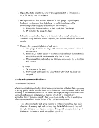   47	
  
4. If possible, start a timer for the activity (we recommend 10 or 15 minutes) or
write the starting time on the board.
5. During the allotted time, students will work in their groups – upholding the
leadership requirements described above – to build the tallest possible
freestanding tower using only marshmallows and toothpicks.
a. Ensure that the groups adhere to their restrictions (see above).
b. Do not allow the groups to cheat!
6. Inform the students when they have five minutes left to complete their towers.
Announce every remaining minute thereafter, and let them know when 30 seconds
remain.
7. Using a ruler, measure the height of each tower.
a. The groups do not have to let go of their towers until you come around to
measure them.
b. If possible, a partner teacher or assistant should make sure that students do
not continue to work on their towers after time is called.
c. Measure each tower after allowing it to stand unsupported for no less than
five seconds.
8. Tally scores.
a. Write scores on the board.
b. Next to each score, record the leadership style to which the group was
assigned.
4. Main Activity (approx. 20 minutes)
Reflection and Discussion
After completing the marshmallow tower game, groups should reflect on their experience
in writing, paying special attention to the leadership styles, characteristics of leaders, and
efficiency or success of each situation. Be sure to ask the groups to give reasons for their
comments and opinions, and encourage students to build off of one another by
responding directly to claims made by their peers. It can also be helpful to restate more
subtle comments to better ensure the rest of the class’s comprehension.
1. Take a few minutes for each group member to write down one thing they liked
about their leadership style and one thing they disliked (2-3 minutes). Here and
throughout the exercise, focus on responses dealing with characteristics of good
leaders and situations in which leadership is beneficial.
 