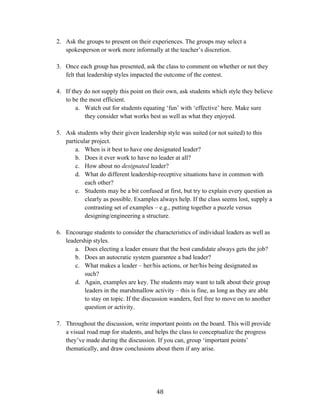   48	
  
2. Ask the groups to present on their experiences. The groups may select a
spokesperson or work more informally at the teacher’s discretion.
3. Once each group has presented, ask the class to comment on whether or not they
felt that leadership styles impacted the outcome of the contest.
4. If they do not supply this point on their own, ask students which style they believe
to be the most efficient.
a. Watch out for students equating ‘fun’ with ‘effective’ here. Make sure
they consider what works best as well as what they enjoyed.
5. Ask students why their given leadership style was suited (or not suited) to this
particular project.
a. When is it best to have one designated leader?
b. Does it ever work to have no leader at all?
c. How about no designated leader?
d. What do different leadership-receptive situations have in common with
each other?
e. Students may be a bit confused at first, but try to explain every question as
clearly as possible. Examples always help. If the class seems lost, supply a
contrasting set of examples – e.g., putting together a puzzle versus
designing/engineering a structure.
6. Encourage students to consider the characteristics of individual leaders as well as
leadership styles.
a. Does electing a leader ensure that the best candidate always gets the job?
b. Does an autocratic system guarantee a bad leader?
c. What makes a leader – her/his actions, or her/his being designated as
such?
d. Again, examples are key. The students may want to talk about their group
leaders in the marshmallow activity – this is fine, as long as they are able
to stay on topic. If the discussion wanders, feel free to move on to another
question or activity.
7. Throughout the discussion, write important points on the board. This will provide
a visual road map for students, and helps the class to conceptualize the progress
they’ve made during the discussion. If you can, group ‘important points’
thematically, and draw conclusions about them if any arise.
 