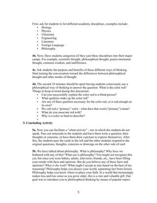   5	
  
First, ask for students to list different academic disciplines, examples include:
• Biology
• Physics
• Chemistry
• Engineering
• Literature
• Foreign Language
• Philosophy
4b. Next, Have students categorize (if they can) these disciplines into their major
camps. For example, scientific thought, philosophical thought, poetic/emotional
thought, common wisdom, and indifference.
4c. Ask students the purpose and benefits of these different ways of thinking.
Start turning the conversation toward the differences between philosophical
thought and other modes of thought.
4d. The second 10 minutes should be spent having students consciously use a
philosophical way of thinking to answer the question: What is the color red?
Things to keep in mind during this discussion:
• Can you successfully explain the color red to a blind person?
• What qualities make up the color red?
• Are any of these qualities necessary for the color red, or is red enough on
its own?
• We call red a “primary” color - what does that word (“primary”) mean?
• What do you associate red with?
• Why is a color so hard to describe?
•
5. Concluding Activity
5a. Now you can facilitate a “silent activity” - one in which the students do not
speak. Pass out notecards to the students and have them write a question, their
thoughts or concerns, or have them draw a picture to express themselves. After
this, the students pass the cards to the left and the other students respond to the
original questions, thoughts, concerns or drawings on the other side of card.
5b. We have talked about philosophy. What is philosophy? Why have we
bothered with any of this? What use is philosophy? You might not recognize this
yet, but since you were babies, adults, television, friends, etc., have been filling
your minds with facts and opinions. But do you believe any of these facts and
opinions? What is the truth? What ought I accept as true based on the best of my
reasoning? Philosophy helps you dissect your world, separating fact from fiction.
Philosophy helps you know where to place your faith. In a world that increasingly
makes less and less sense as you grow older, this is a rare and valuable gift. Our
goal was to introduce you to philosophical thinking by means of popular topics.
 