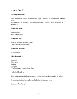   51	
  
Lesson Plan XI
Lesson plan authors:
Peter Warrington, Biology and Philosophy Major. University of North Carolina at Chapel
Hill
Baker Renneckar, Economics and Philosophy Major. University of North Carolina at
Chapel Hill
Discussion theme:
Epistemology
Critical Reasoning
Discussion topic:
How do you know what you know?
What counts as a valid reason?
Discussion duration:
45-60 minutes
Materials needed:
Projector
Note cards
Pencils
Computer
YouTube access - or download video
1. Goals/Objectives
Have students understand the importance of solid reasons and justification for belief.
Demonstrate that our knowledge may be limited in important ways.
2. Lesson Plan Narrative
 