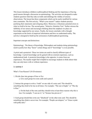   52	
  
This lesson introduces children to philosophical thinking and the importance of having
good reasons through a discussion on epistemology. The activities are designed to make
students question what they take as truths and challenge the validity of sensory
observations. The lesson has three components which can be easily modified for various
time constraints. The first activity, “What's your reason?” makes students practice
justifying their statements and critiquing others. Moreover, it illustrates potential errors in
what we hold to be true. The second game, “Selective Attention Test,” further stresses the
fallibility of our senses and encourages thinking about the emphasis we place on
knowledge supported by our senses. Finally, the lesson concludes with a thought
experiment on the limits of empirical information and how we understand reality. The
activity is designed to build up the seriousness of philosophical questioning.
Important concepts and distinctions:
Epistemology: The theory of knowledge. Philosophers and students doing epistemology
need to justify how they “know” certain things and if “knowledge” is even possible.
A priori and a posteriori: These two terms are used to classify different types of
knowledge. A priori knowledge can be gained with no external experience, such as
mathematical truth. A posteriori knowledge is the opposite; it comes from our
experiences. The teacher might find it helpful to encourage students to think about what
they can only know with or without experience.
3. Activity I
What’s Your Reason? (10-20 minutes)
1. Divide class into groups of four or five
a. Give each group two note cards and a pencil.
2. Instruct the groups to write a “truth” on one side of a note card. This should be
something they hold to be true at all times. For example, “The sun is bright,” or “The sky
is blue.”
a. On the back of the note card they should write at least three reasons why this is
true. For example, “I can see it,” or “Science has proven it.”
3. Each group should then write one “falsehood” on the other note card. This should be
something they think is never true. For example, “People can teleport,” or “Grass is pink
with polka dots.”
 