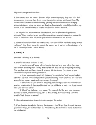   54	
  
Important concepts and questions:
1. How can we trust our senses? Students might respond by saying they “feel” like their
senses cannot be wrong; they do not betray them so they should not distrust them. The
teacher should respond that this is simply ignoring the question and should bring up
common instances where our senses are deceived. For example, optical illusions fool our
senses, or the sense-based belief that the sun revolves around the earth.
2. Do we place too much emphasis on our senses, such as problems in eyewitness
accounts? Often people who see something dramatic are unable to accurately portray the
event to authorities. Does this mean eyewitness accounts should not be used?
3. Lead with this question for the next activity: How do we know we are not being tricked
right now? How do we know this room is the way we see it, and not perhaps just part of a
set of a movie (like The Truman Show)?
5. Activity 3
Descartes’ Dream (10-25 minutes)
1. Propose Descartes’ scenario to class.
a. Imagine yourself sound asleep. Imagine that you have been asleep for a long
time and are dreaming more vividly then ever before. You can feel everything intensely.
You see, hear, and smell everything. It is such a life-like dream. Everything in your
dream feels completely real to your senses.
b. If you are dreaming so vividly that even “dream pinches” and “dream buckets
of water” feel real, how could you know you are dreaming before you wake up? How can
you tell when you are awake and when you are dreaming?
c. If the world of your dream is imaginary, then what you see is not real and what
you feel is not reality. Is there anything that you can still know as true, even if you cannot
trust your physical senses?
d. What if one had never been awake? For example, he/she were born comatose
but able to dream, and miraculously, able to think lucidly. How could they know the
world of their dreams is not real?
2. Allow class to consider this and then encourage a discussion.
3. What about the knowledge that you, the dreamer, exists? Even if the dream is showing
you unreal things, the fact that there is a person having this experience means that at least
the mind exists!
 