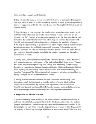   55	
  
Some important concepts and distinctions:
1. Step 1 is aimed at trying to convey how difficult it can be to trust reality. If you cannot
trust your physical senses, it is difficult to know anything. It might be interesting to hear a
couple of suggestions and to have the class discuss how they might still ultimately rely on
physical senses.
2. Step 1 is likely to yield responses that involve doing impossible things in order to tell
that the world in which they are in is fake. For example, “I would know it is not real
because I can fly.” This sort of suggestion involves the belief that they indeed know real
facts about the world in their memory with which they can compare the current world.
Step 1d. is directed specifically at this point by eliminating the possibility of memory.
Yet it may also be interesting to question to what extent peoples’ memories are reliable in
knowing truths about the world in less outlandish situations. Perhaps point out that
people’s memories are often mistaken or discuss how people’s biases can affect the way
they remember things drastically. It might be that people’s memories are, themselves,
false versions of reality.
3. During step 3, consider mentioning Descartes’ infamous phrase: “I think, therefore I
am” (or cogito ergo sum), which many of the students have likely heard before. This may
be a useful way of showing how they have already been performing real philosophy.
Descartes is expressing the fact that the action of thinking (thinking about truth, thinking
about anything, etc.) necessarily implies a subject; there must be a thinker having the
thoughts. Thus, even if the thinker is completely unsure of every other empirical fact, by
having a thought, the fact that he/she exists is secure.
5. Ideally, this session would center on the step 2 discussion and have step 3 be a
concluding remark for the students to consider (unless, of course, it is brought up
organically in conversation). By stressing their input as the center of discussion,
hopefully, the dynamic can be established where the students understand philosophy as
an activity being performed instead of specific knowledge to be remembered.
6. Suggestions for Related Activities
A potential follow up lesson would be a discussion on beliefs and what justification is
sufficient for our beliefs. A suggested activity for this discussion is to have the students
imagine they have had a traumatic experience which influences their actions later in life.
For example, you were bitten by a collie dog and have an aversion to these dogs, despite
the majority of them being nice dogs. Would this be a reasonable belief? Then have them
 