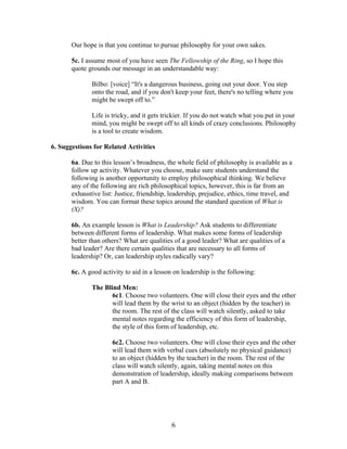   6	
  
Our hope is that you continue to pursue philosophy for your own sakes.
5c. I assume most of you have seen The Fellowship of the Ring, so I hope this
quote grounds our message in an understandable way:
Bilbo: [voice] “It's a dangerous business, going out your door. You step
onto the road, and if you don't keep your feet, there's no telling where you
might be swept off to.”
Life is tricky, and it gets trickier. If you do not watch what you put in your
mind, you might be swept off to all kinds of crazy conclusions. Philosophy
is a tool to create wisdom.
6. Suggestions for Related Activities
6a. Due to this lesson’s broadness, the whole field of philosophy is available as a
follow up activity. Whatever you choose, make sure students understand the
following is another opportunity to employ philosophical thinking. We believe
any of the following are rich philosophical topics, however, this is far from an
exhaustive list: Justice, friendship, leadership, prejudice, ethics, time travel, and
wisdom. You can format these topics around the standard question of What is
(X)?
6b. An example lesson is What is Leadership? Ask students to differentiate
between different forms of leadership. What makes some forms of leadership
better than others? What are qualities of a good leader? What are qualities of a
bad leader? Are there certain qualities that are necessary to all forms of
leadership? Or, can leadership styles radically vary?
6c. A good activity to aid in a lesson on leadership is the following:
The Blind Men:
6c1. Choose two volunteers. One will close their eyes and the other
will lead them by the wrist to an object (hidden by the teacher) in
the room. The rest of the class will watch silently, asked to take
mental notes regarding the efficiency of this form of leadership,
the style of this form of leadership, etc.
6c2. Choose two volunteers. One will close their eyes and the other
will lead them with verbal cues (absolutely no physical guidance)
to an object (hidden by the teacher) in the room. The rest of the
class will watch silently, again, taking mental notes on this
demonstration of leadership, ideally making comparisons between
part A and B.
 